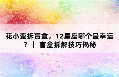 花小蛮拆盲盒，12星座哪个最幸运？｜ 盲盒拆解技巧揭秘